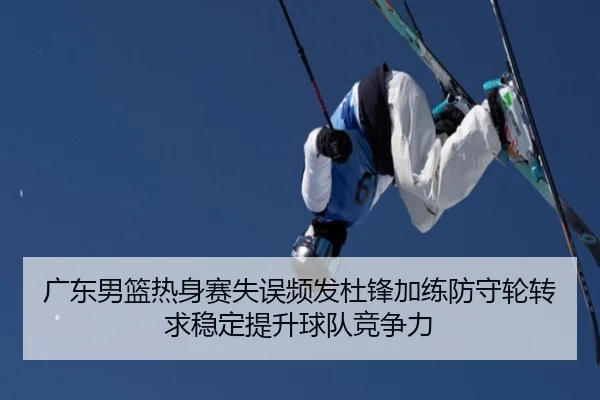 广东男篮热身赛失误频发杜锋加练防守轮转求稳定提升球队竞争力