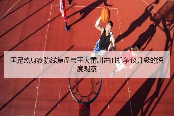 国足热身赛防线复盘与王大雷出击时机争议升级的深度观察（QIYIGUOSPORTS）